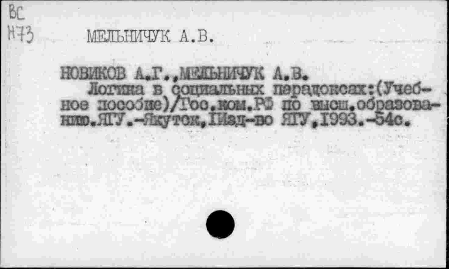 ﻿ьс
Н43
МЕЛЬНИЧУК А.В.
НОВИКОВ АД’./КЫйЯУК А.В*
Логика в социальных парадоксах: (Учебное лоообие)/Гоо.иои.РЗ по шсщобразова-нзта.Я17.-Я^ток,1Иад-во ЯГУ,1993. -о4с.